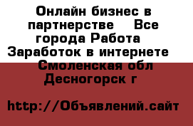 Онлайн бизнес в партнерстве. - Все города Работа » Заработок в интернете   . Смоленская обл.,Десногорск г.